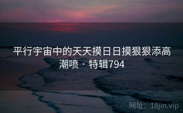 平行宇宙中的天天摸日日摸狠狠添高潮喷 · 特辑794