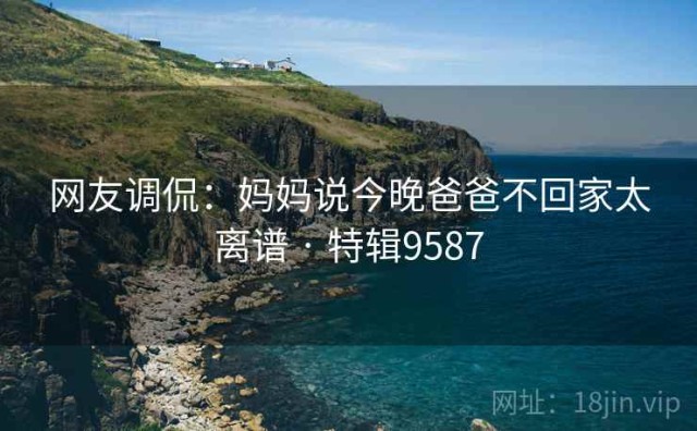 网友调侃：妈妈说今晚爸爸不回家太离谱 · 特辑9587