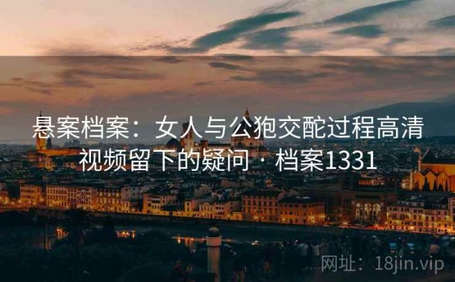 悬案档案：女人与公狍交酡过程高清视频留下的疑问 · 档案1331