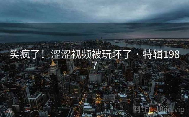 笑疯了！涩涩视频被玩坏了 · 特辑1987