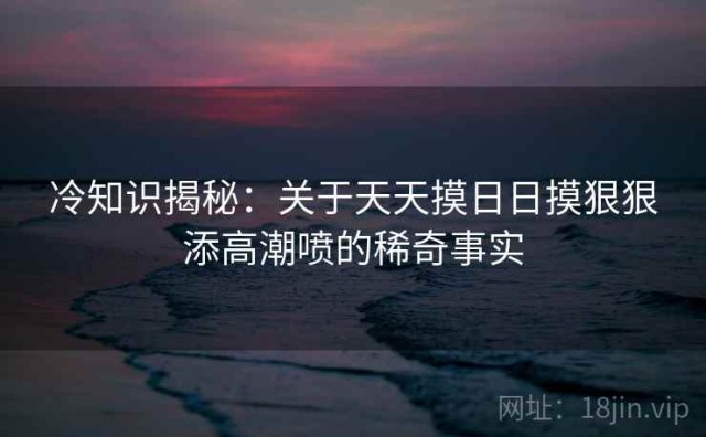 冷知识揭秘：关于天天摸日日摸狠狠添高潮喷的稀奇事实