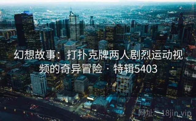 幻想故事：打扑克牌两人剧烈运动视频的奇异冒险 · 特辑5403