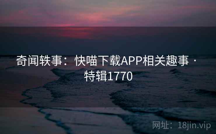 奇闻轶事：快喵下载APP相关趣事 · 特辑1770