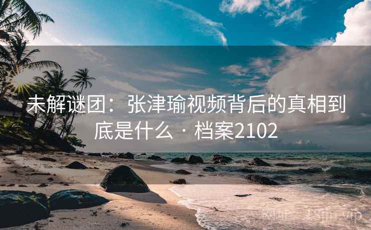 未解谜团：张津瑜视频背后的真相到底是什么 · 档案2102
