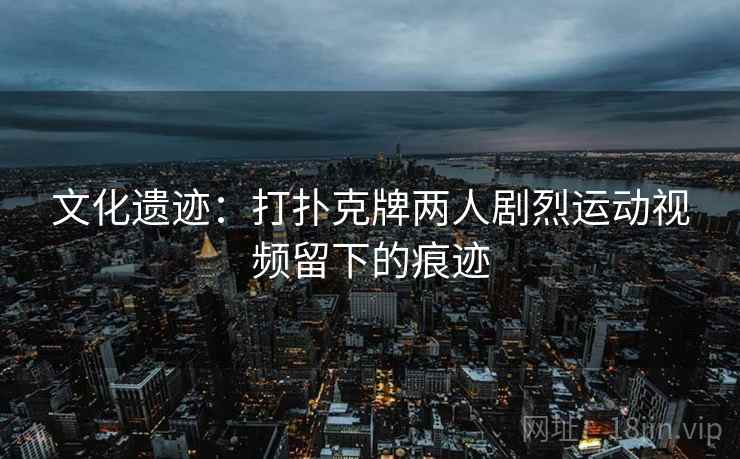 文化遗迹：打扑克牌两人剧烈运动视频留下的痕迹