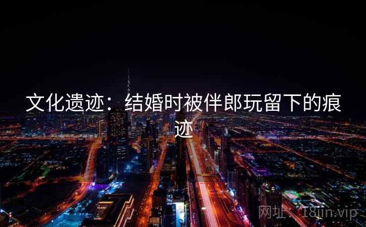 文化遗迹：结婚时被伴郎玩留下的痕迹