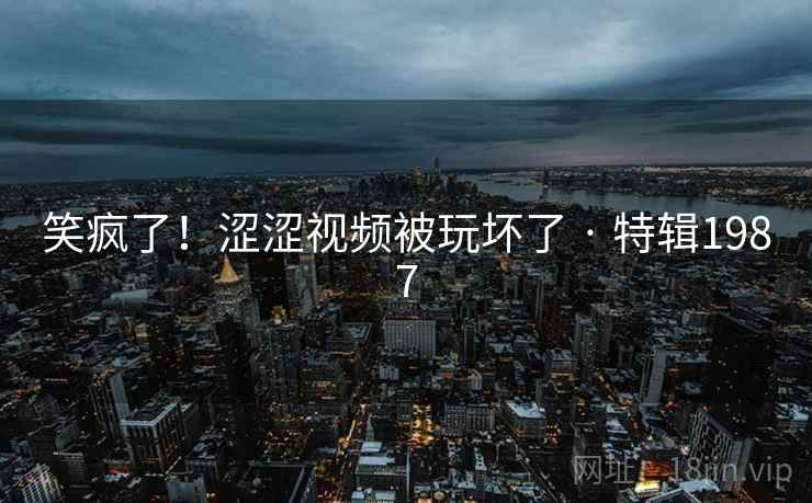 笑疯了！涩涩视频被玩坏了 · 特辑1987