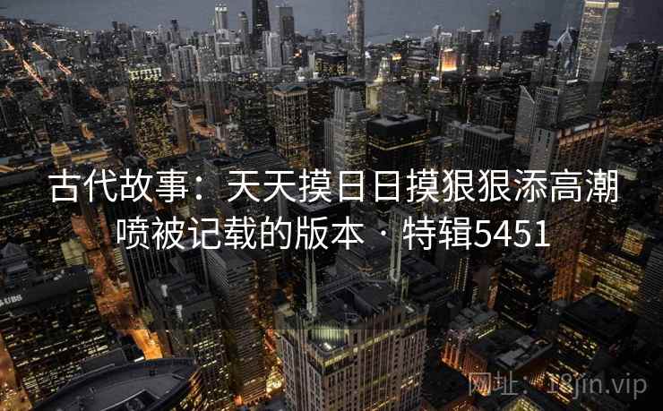 古代故事：天天摸日日摸狠狠添高潮喷被记载的版本 · 特辑5451