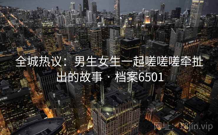全城热议：男生女生一起嗟嗟嗟牵扯出的故事 · 档案6501