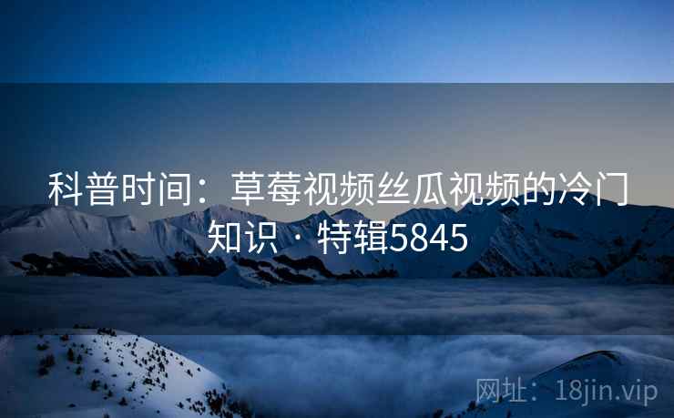 科普时间：草莓视频丝瓜视频的冷门知识 · 特辑5845