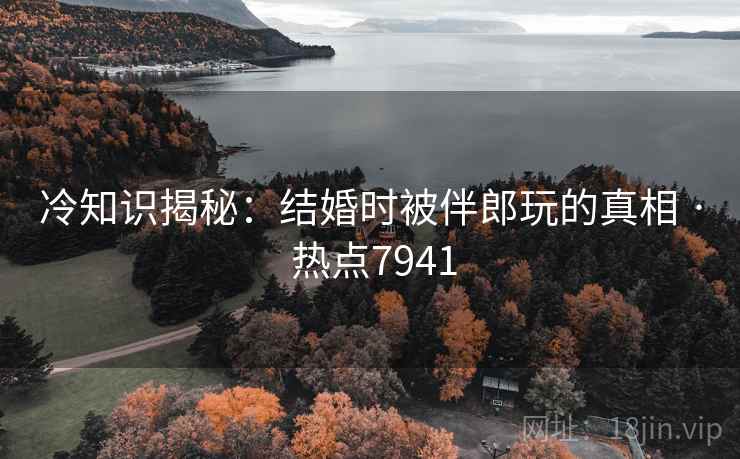 冷知识揭秘：结婚时被伴郎玩的真相 · 热点7941